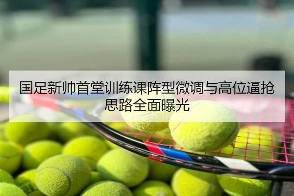 国足新帅首堂训练课阵型微调与高位逼抢思路全面曝光