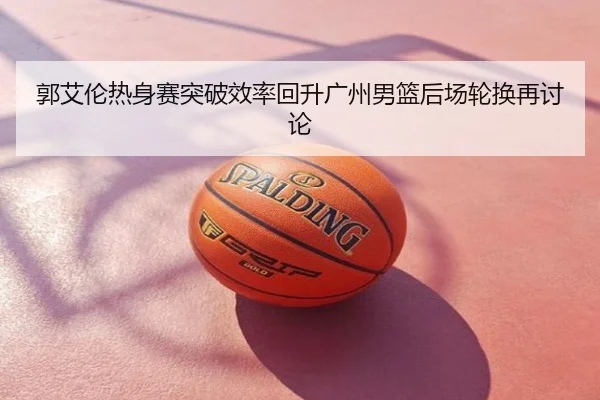 郭艾伦热身赛突破效率回升广州男篮后场轮换再讨论