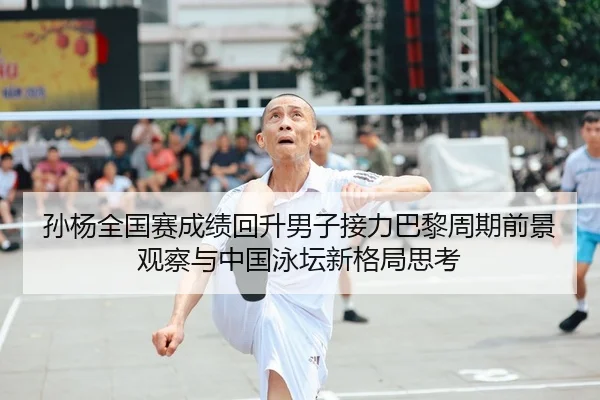 孙杨全国赛成绩回升男子接力巴黎周期前景观察与中国泳坛新格局思考