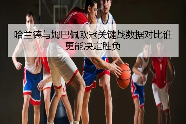 哈兰德与姆巴佩欧冠关键战数据对比谁更能决定胜负