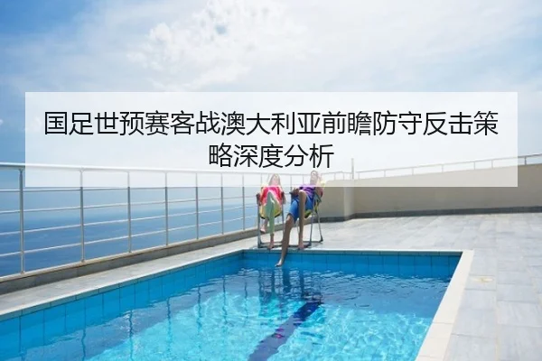 国足世预赛客战澳大利亚前瞻防守反击策略深度分析