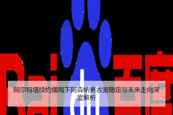 阿尔特塔续约僵局下阿森纳更衣室稳定与未来走向深度解析