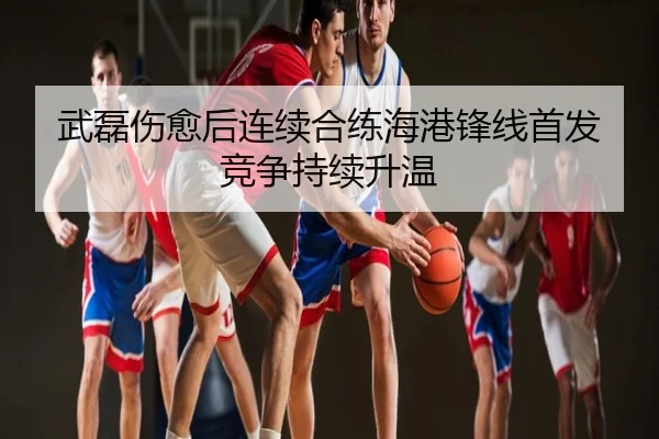 武磊伤愈后连续合练海港锋线首发竞争持续升温