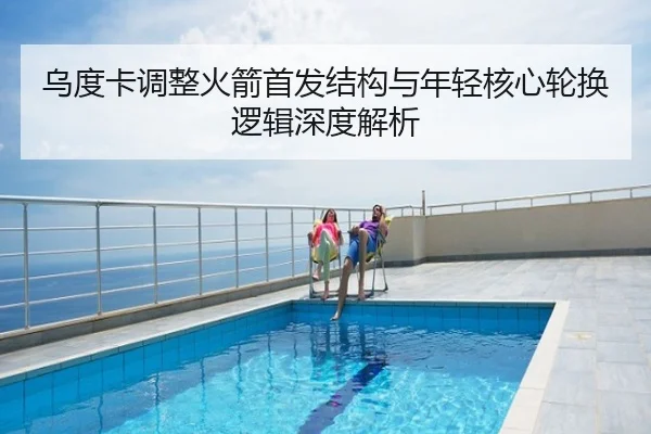 乌度卡调整火箭首发结构与年轻核心轮换逻辑深度解析