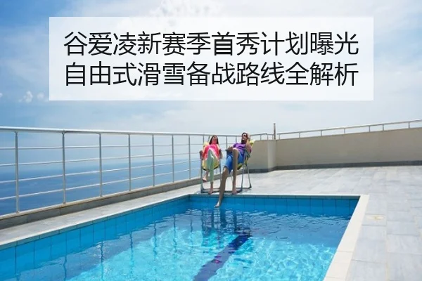 谷爱凌新赛季首秀计划曝光 自由式滑雪备战路线全解析